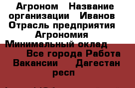 Агроном › Название организации ­ Иванов › Отрасль предприятия ­ Агрономия › Минимальный оклад ­ 30 000 - Все города Работа » Вакансии   . Дагестан респ.